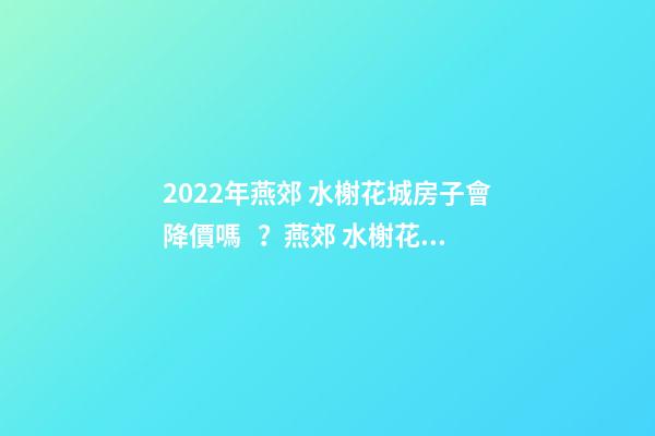 2022年燕郊 水榭花城房子會降價嗎？燕郊 水榭花城性價比高嗎？